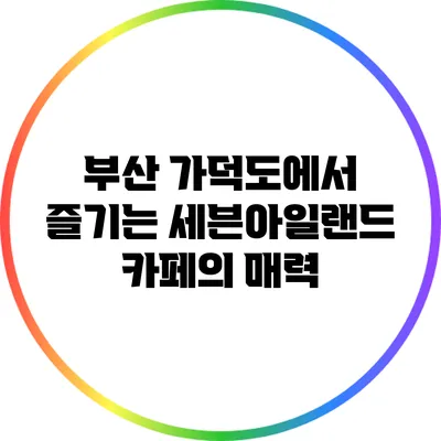 부산 가덕도에서 즐기는 세븐아일랜드 카페의 매력