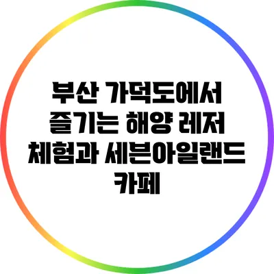 부산 가덕도에서 즐기는 해양 레저 체험과 세븐아일랜드 카페