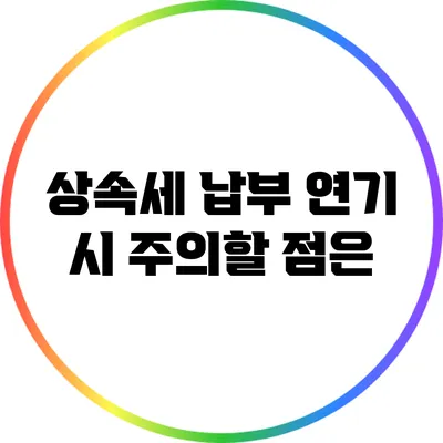 상속세 납부 연기 시 주의할 점은?