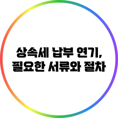 상속세 납부 연기, 필요한 서류와 절차