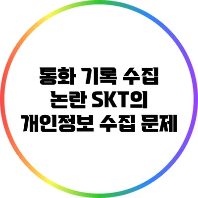 통화 기록 수집 논란: SKT의 개인정보 수집 문제