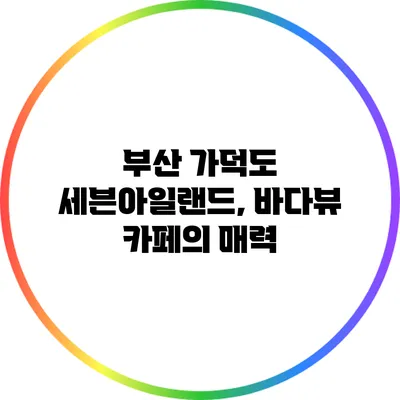 부산 가덕도 세븐아일랜드, 바다뷰 카페의 매력