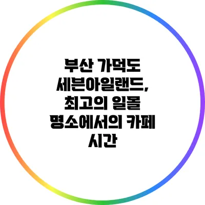 부산 가덕도 세븐아일랜드, 최고의 일몰 명소에서의 카페 시간