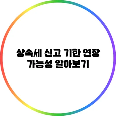 상속세 신고 기한 연장 가능성 알아보기