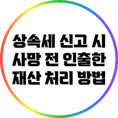 상속세 신고 시 사망 전 인출한 재산 처리 방법