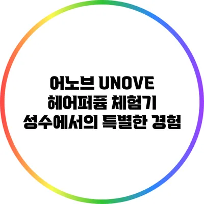 어노브 UNOVE 헤어퍼퓸 체험기: 성수에서의 특별한 경험