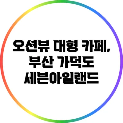 오션뷰 대형 카페, 부산 가덕도 세븐아일랜드