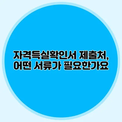 자격득실확인서 제출처, 어떤 서류가 필요한가요?